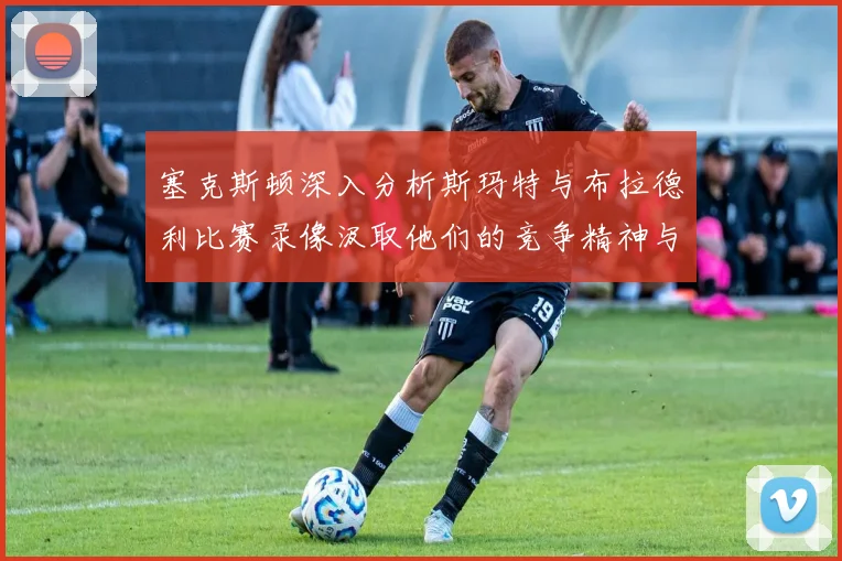 塞克斯顿深入分析斯玛特与布拉德利比赛录像汲取他们的竞争精神与技巧