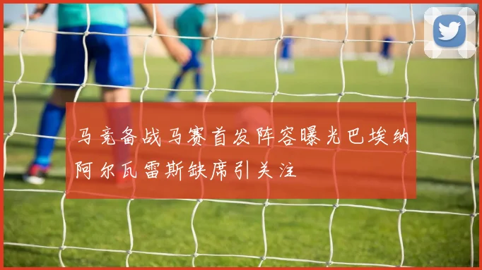 马竞备战马赛首发阵容曝光巴埃纳阿尔瓦雷斯缺席引关注