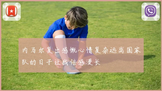 内马尔复出感慨心情复杂远离国家队的日子让我倍感漫长