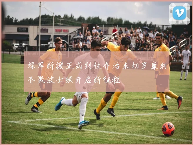 绿军新援正式到位乔治米切罗康利齐聚波士顿开启新征程