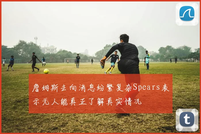 詹姆斯去向消息纷繁复杂Spears表示无人能真正了解真实情况