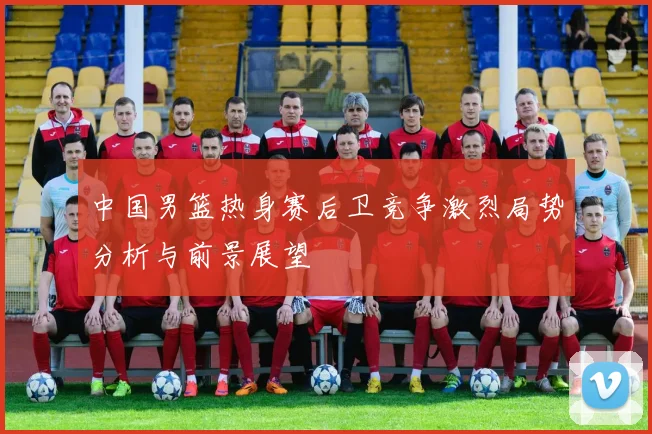 中国男篮热身赛后卫竞争激烈局势分析与前景展望